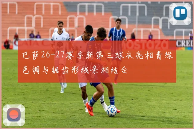 巴萨26-27赛季新第三球衣亮相青绿色调与锯齿形线条相结合
