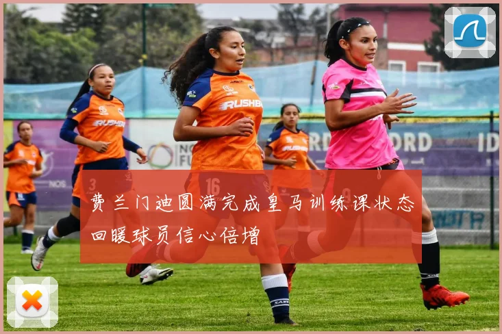 费兰门迪圆满完成皇马训练课状态回暖球员信心倍增