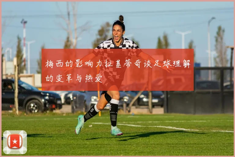 梅西的影响力拉基蒂奇谈足球理解的变革与热爱