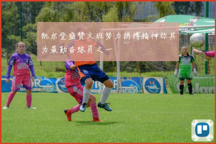 凯尔登盛赞文班努力拼搏精神称其为最勤奋球员之一