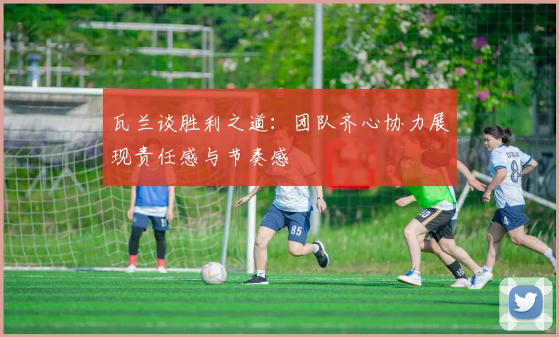瓦兰谈胜利之道：团队齐心协力展现责任感与节奏感
