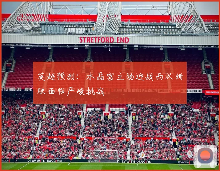 英超预测：水晶宫主场迎战西汉姆联面临严峻挑战