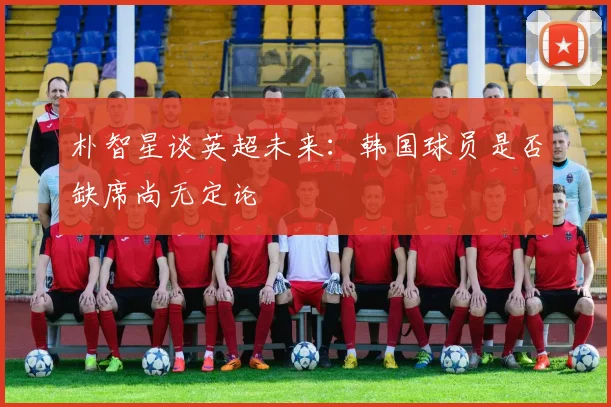 朴智星谈英超未来：韩国球员是否缺席尚无定论
