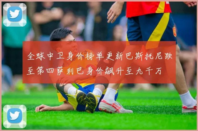全球中卫身价榜单更新巴斯托尼跌至第四萨利巴身价飙升至九千万