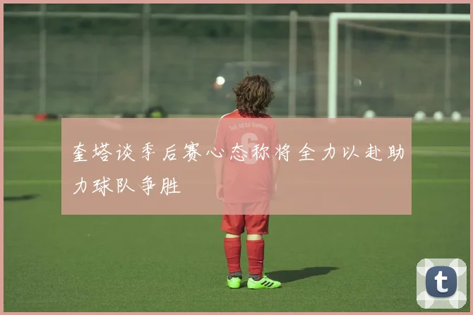 奎塔谈季后赛心态称将全力以赴助力球队争胜