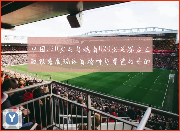 中国U20女足与越南U20女足赛后互致敬意展现体育精神与尊重对手的风范