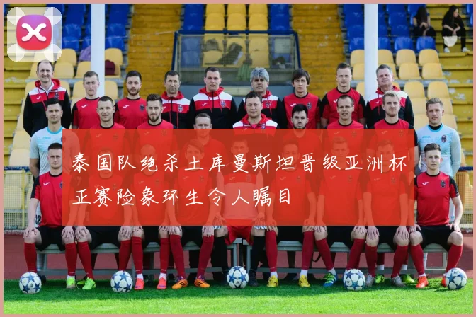 泰国队绝杀土库曼斯坦晋级亚洲杯正赛险象环生令人瞩目