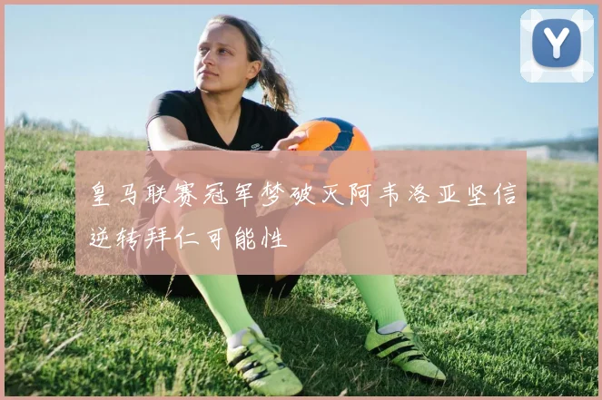 皇马联赛冠军梦破灭阿韦洛亚坚信逆转拜仁可能性