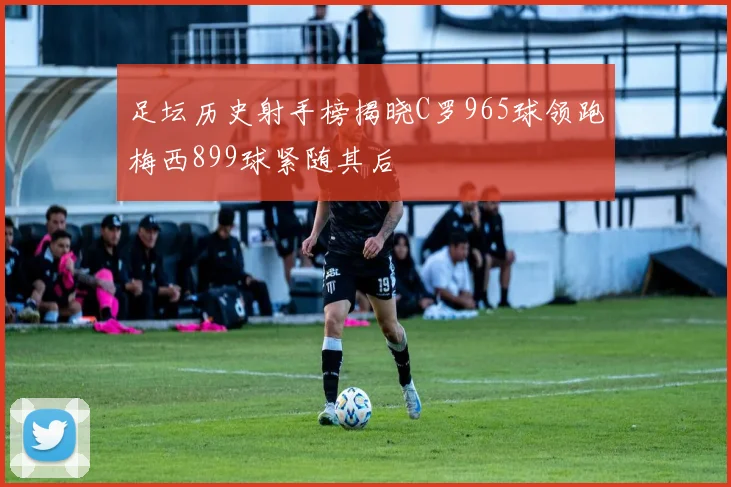 足坛历史射手榜揭晓C罗965球领跑梅西899球紧随其后