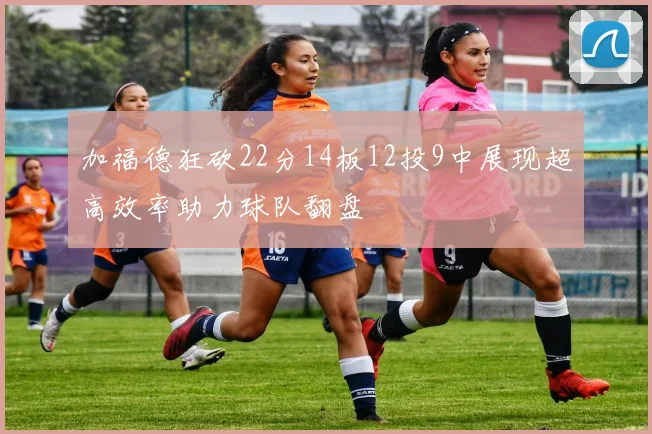 加福德狂砍22分14板12投9中展现超高效率助力球队翻盘
