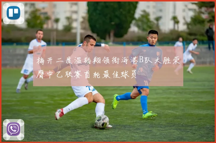 梅开二度温钧翔领衔海港B队大胜荣膺中乙联赛首轮最佳球员