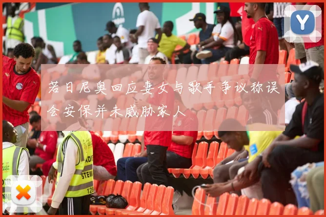 若日尼奥回应妻女与歌手争议称误会安保并未威胁家人