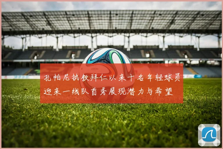 孔帕尼执教拜仁以来十名年轻球员迎来一线队首秀展现潜力与希望