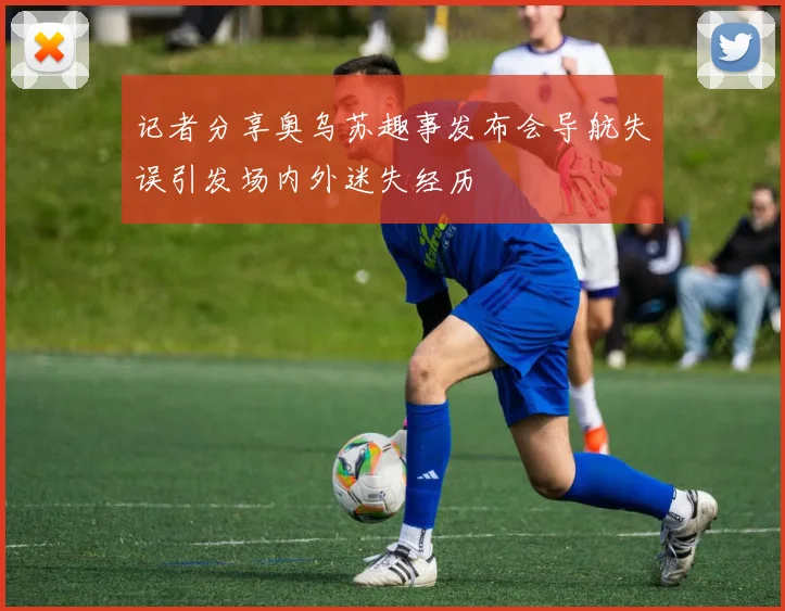 记者分享奥乌苏趣事发布会导航失误引发场内外迷失经历