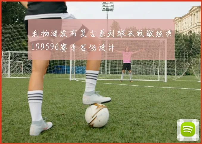 利物浦发布复古系列球衣致敬经典199596赛季客场设计