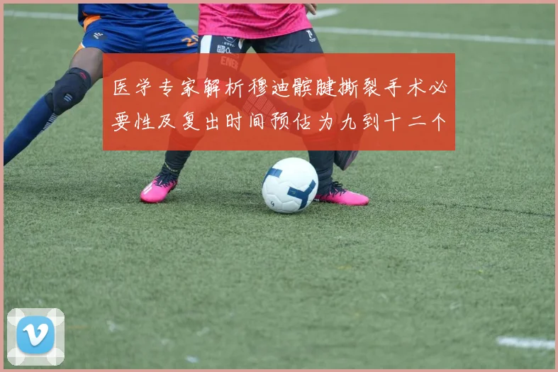 医学专家解析穆迪髌腱撕裂手术必要性及复出时间预估为九到十二个月