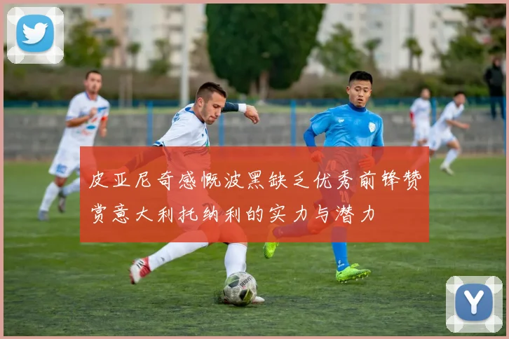 皮亚尼奇感慨波黑缺乏优秀前锋赞赏意大利托纳利的实力与潜力