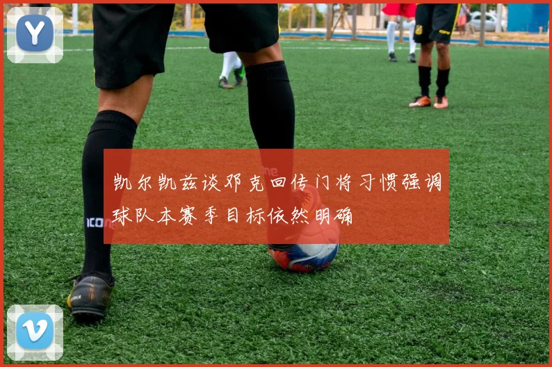 凯尔凯兹谈邓克回传门将习惯强调球队本赛季目标依然明确