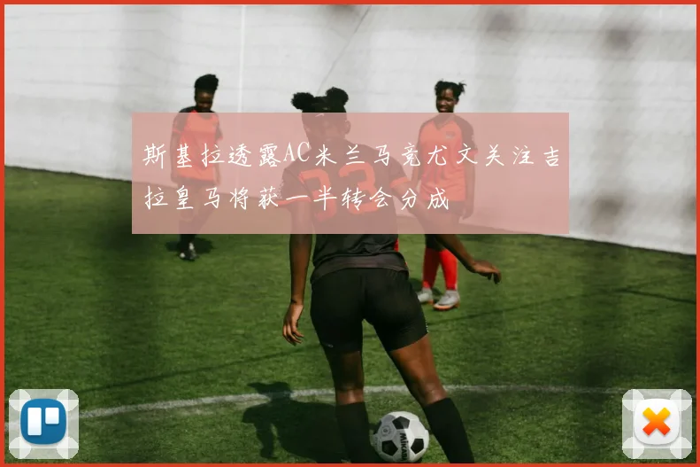 斯基拉透露AC米兰马竞尤文关注吉拉皇马将获一半转会分成